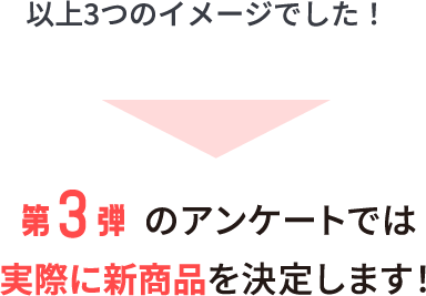 以上3つのイメージでした!第3弾のアンケートでは実際に新商品を決定します!